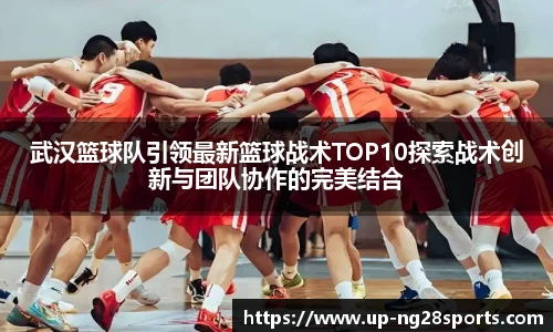 武汉篮球队引领最新篮球战术TOP10探索战术创新与团队协作的完美结合