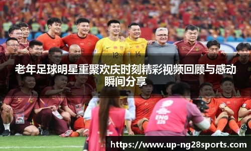 老年足球明星重聚欢庆时刻精彩视频回顾与感动瞬间分享